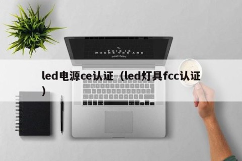 led电源ce认证（led灯具fcc认证）