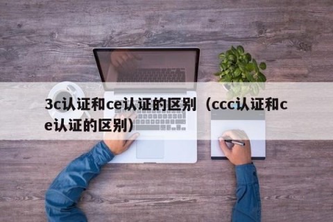 3c认证和ce认证的区别（ccc认证和ce认证的区别）