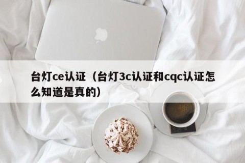 台灯ce认证（台灯3c认证和cqc认证怎么知道是真的）