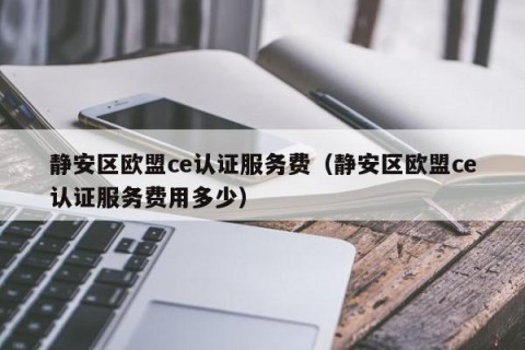 静安区欧盟ce认证服务费（静安区欧盟ce认证服务费用多少）