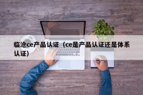 临沧ce产品认证（ce是产品认证还是体系认证）