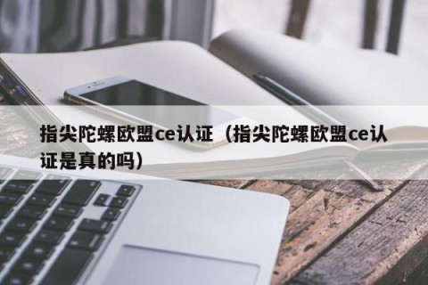 指尖陀螺欧盟ce认证（指尖陀螺欧盟ce认证是真的吗）