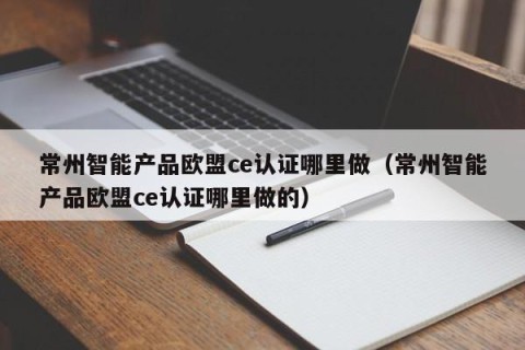 常州智能产品欧盟ce认证哪里做（常州智能产品欧盟ce认证哪里做的）