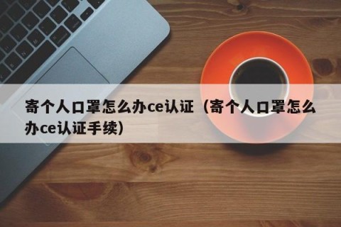 寄个人口罩怎么办ce认证（寄个人口罩怎么办ce认证手续）