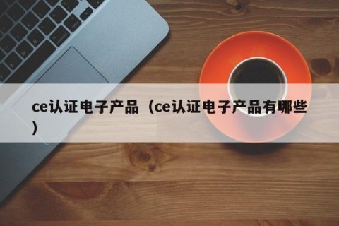 ce认证电子产品（ce认证电子产品有哪些）