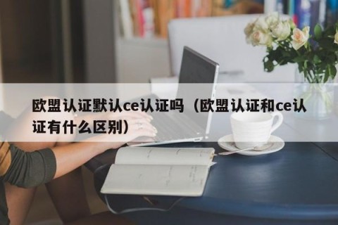 欧盟认证默认ce认证吗（欧盟认证和ce认证有什么区别）