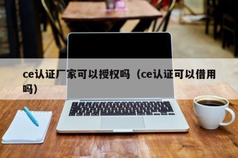 ce认证厂家可以授权吗（ce认证可以借用吗）