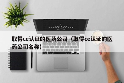 取得ce认证的医药公司（取得ce认证的医药公司名称）